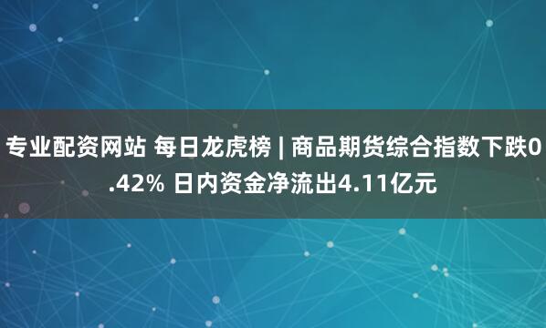 专业配资网站 每日龙虎榜 | 商品期货综合指数下跌0.42% 日内资金净流出4.11亿元