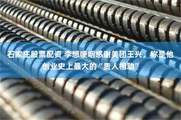 石家庄股票配资 李想哽咽感谢美团王兴，称是他创业史上最大的“贵人相助”