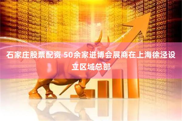 石家庄股票配资 50余家进博会展商在上海徐泾设立区域总部