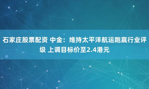 石家庄股票配资 中金：维持太平洋航运跑赢行业评级 上调目标价至2.4港元