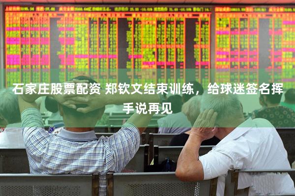 石家庄股票配资 郑钦文结束训练，给球迷签名挥手说再见