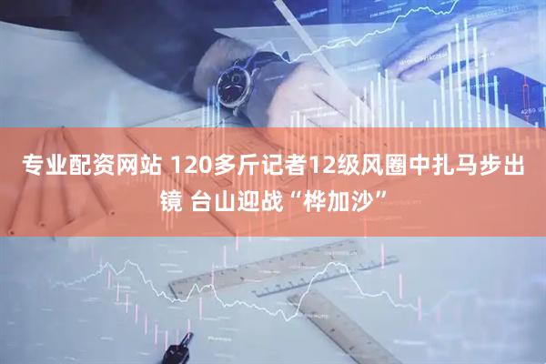 专业配资网站 120多斤记者12级风圈中扎马步出镜 台山迎战“桦加沙”