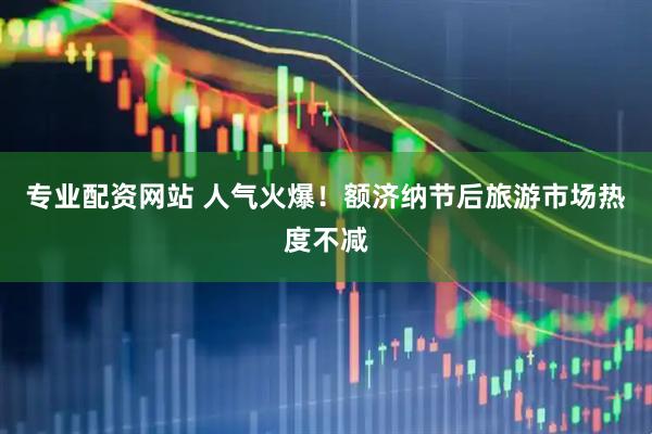 专业配资网站 人气火爆!额济纳节后旅游市场热度不减