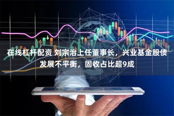 在线杠杆配资 刘宗治上任董事长,兴业基金股债发展不平衡,固收占比超9成