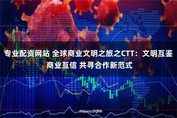 专业配资网站 全球商业文明之旅之CTT：文明互鉴 商业互信 共寻合作新范式