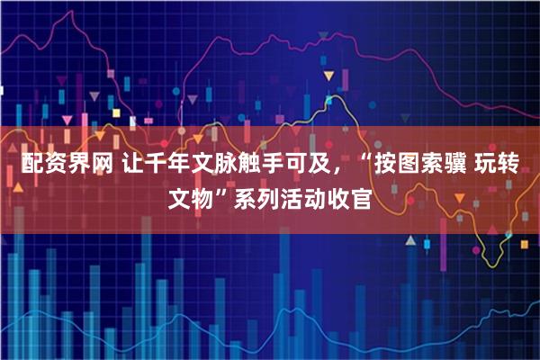 配资界网 让千年文脉触手可及，“按图索骥 玩转文物”系列活动收官