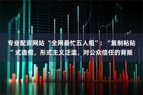 专业配资网站 “全网最忙五人组”：“复制粘贴”式造假，形式主义泛滥，对公众信任的背叛