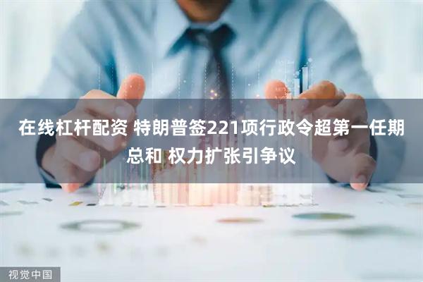 在线杠杆配资 特朗普签221项行政令超第一任期总和 权力扩张引争议