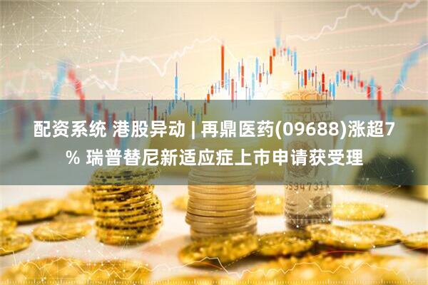 配资系统 港股异动 | 再鼎医药(09688)涨超7% 瑞普替尼新适应症上市申请获受理