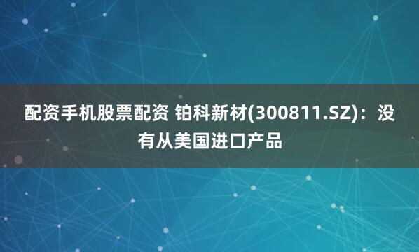 配资手机股票配资 铂科新材(300811.SZ)：没有从美国进口产品