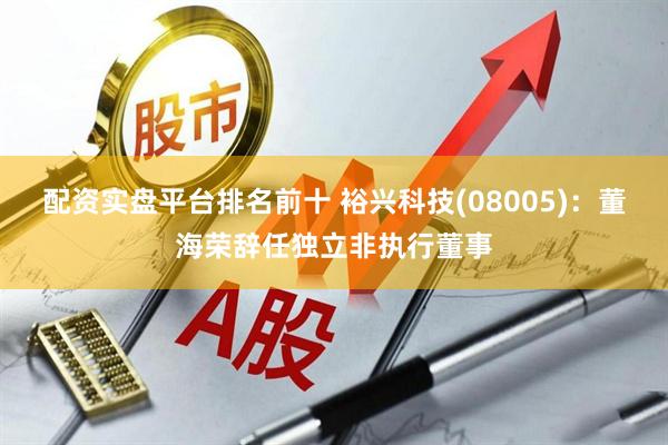 配资实盘平台排名前十 裕兴科技(08005)：董海荣辞任独立非执行董事