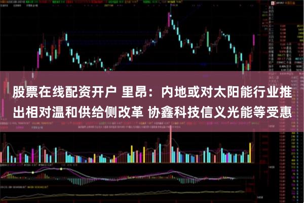 股票在线配资开户 里昂：内地或对太阳能行业推出相对温和供给侧改革 协鑫科技信义光能等受惠