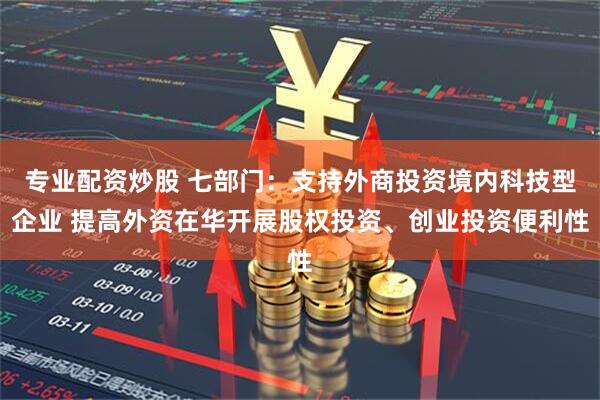 专业配资炒股 七部门：支持外商投资境内科技型企业 提高外资在华开展股权投资、创业投资便利性
