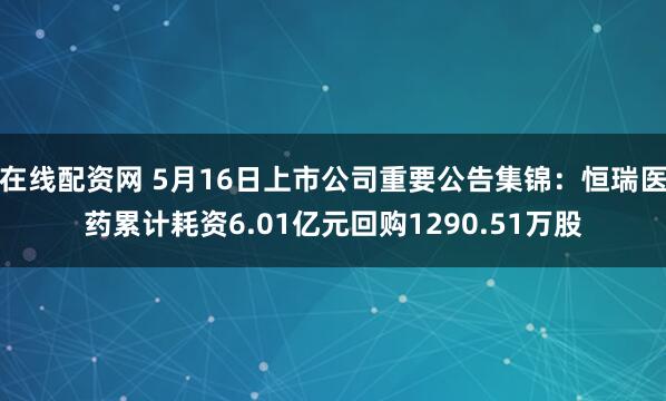 在线配资网 5月16日上市公司重要公告集锦：恒瑞医药累计耗资6.01亿元回购1290.51万股