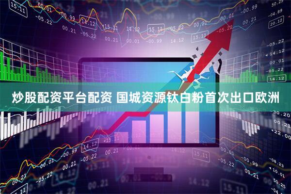 炒股配资平台配资 国城资源钛白粉首次出口欧洲