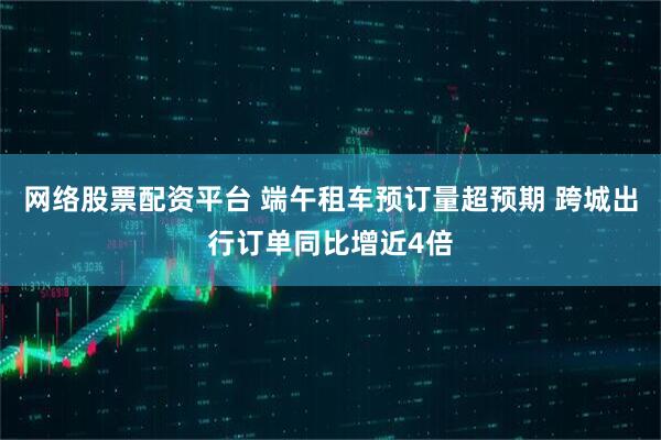 网络股票配资平台 端午租车预订量超预期 跨城出行订单同比增近4倍