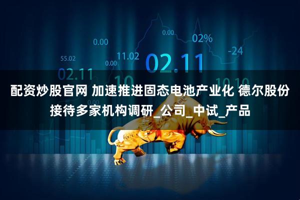 配资炒股官网 加速推进固态电池产业化 德尔股份接待多家机构调研_公司_中试_产品