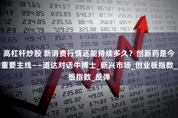 高杠杆炒股 新消费行情还能持续多久？创新药是今年的重要主线——道达对话牛博士_新兴市场_创业板指数_反弹