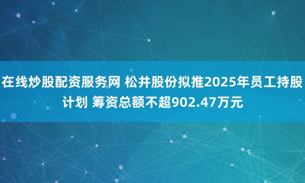 在线炒股配资服务网 松井股份拟推2025年员工持股计划 筹资总额不超902.47万元