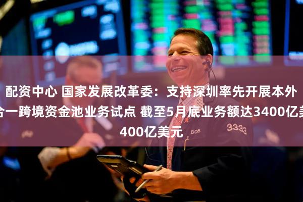 配资中心 国家发展改革委：支持深圳率先开展本外币合一跨境资金池业务试点 截至5月底业务额达3400亿美元