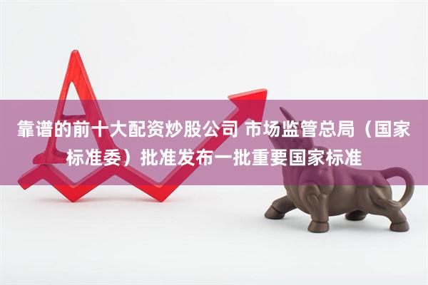 靠谱的前十大配资炒股公司 市场监管总局（国家标准委）批准发布一批重要国家标准