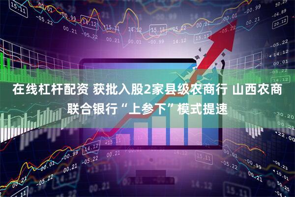 在线杠杆配资 获批入股2家县级农商行 山西农商联合银行“上参下”模式提速