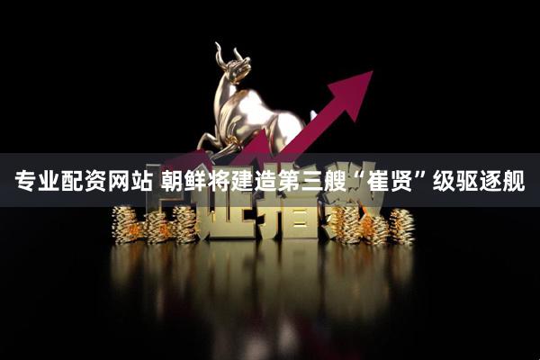 专业配资网站 朝鲜将建造第三艘“崔贤”级驱逐舰