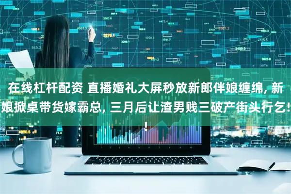 在线杠杆配资 直播婚礼大屏秒放新郎伴娘缠绵, 新娘掀桌带货嫁霸总, 三月后让渣男贱三破产街头行乞!