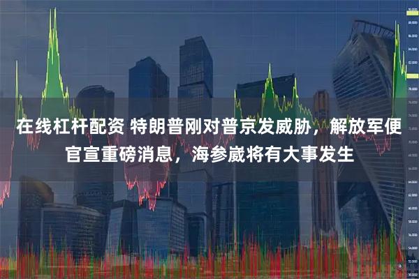 在线杠杆配资 特朗普刚对普京发威胁，解放军便官宣重磅消息，海参崴将有大事发生
