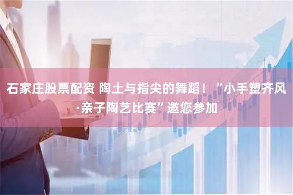 石家庄股票配资 陶土与指尖的舞蹈!“小手塑齐风·亲子陶艺比赛”邀您参加