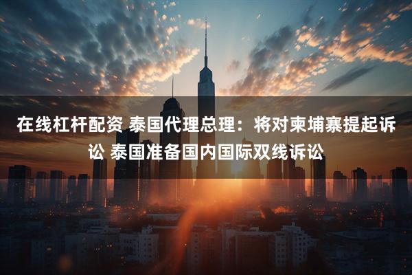 在线杠杆配资 泰国代理总理：将对柬埔寨提起诉讼 泰国准备国内国际双线诉讼