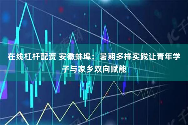 在线杠杆配资 安徽蚌埠：暑期多样实践让青年学子与家乡双向赋能