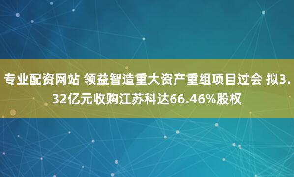 专业配资网站 领益智造重大资产重组项目过会 拟3.32亿元收购江苏科达66.46%股权