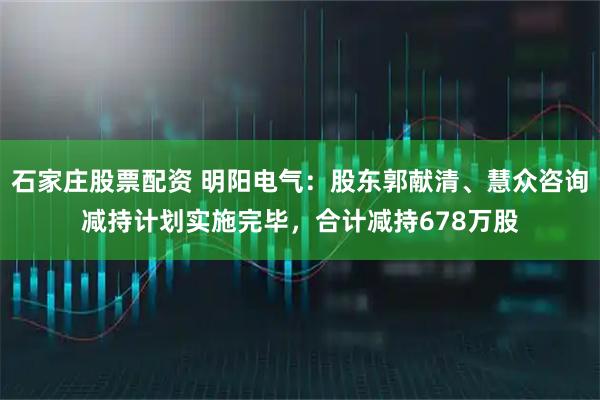 石家庄股票配资 明阳电气：股东郭献清、慧众咨询减持计划实施完毕，合计减持678万股