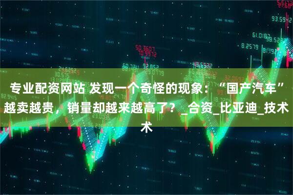 专业配资网站 发现一个奇怪的现象：“国产汽车”越卖越贵，销量却越来越高了？_合资_比亚迪_技术