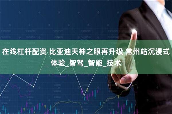 在线杠杆配资 比亚迪天神之眼再升级 常州站沉浸式体验_智驾_智能_技术
