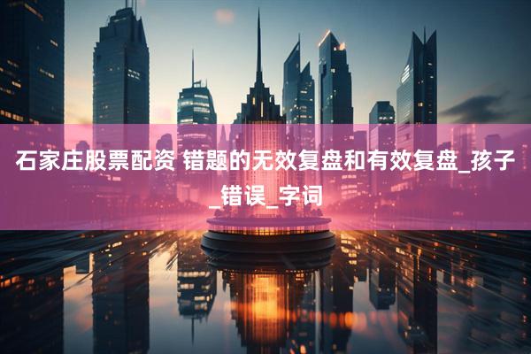 石家庄股票配资 错题的无效复盘和有效复盘_孩子_错误_字词