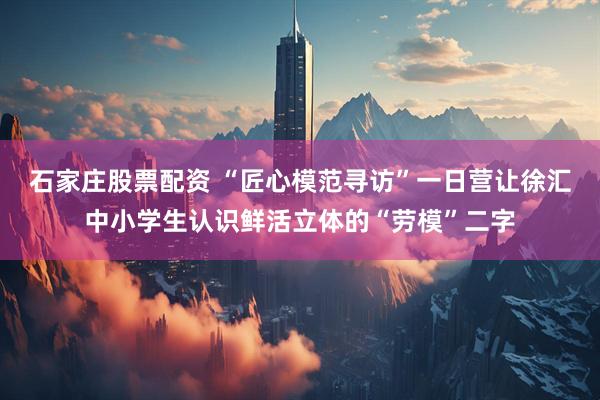 石家庄股票配资 “匠心模范寻访”一日营让徐汇中小学生认识鲜活立体的“劳模”二字