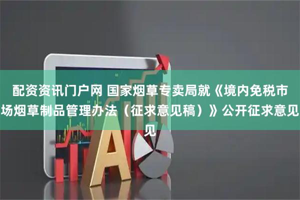 配资资讯门户网 国家烟草专卖局就《境内免税市场烟草制品管理办法（征求意见稿）》公开征求意见