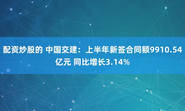 配资炒股的 中国交建：上半年新签合同额9910.54亿元 同比增长3.14%