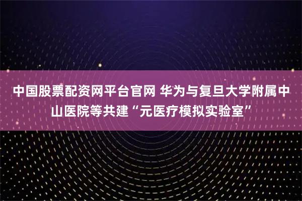 中国股票配资网平台官网 华为与复旦大学附属中山医院等共建“元医疗模拟实验室”
