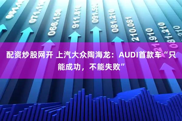 配资炒股网开 上汽大众陶海龙：AUDI首款车“只能成功，不能失败”