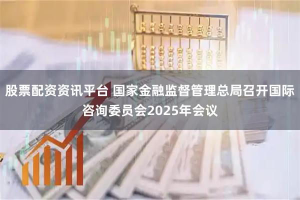 股票配资资讯平台 国家金融监督管理总局召开国际咨询委员会2025年会议