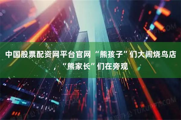 中国股票配资网平台官网 “熊孩子”们大闹烧鸟店，“熊家长”们在旁观
