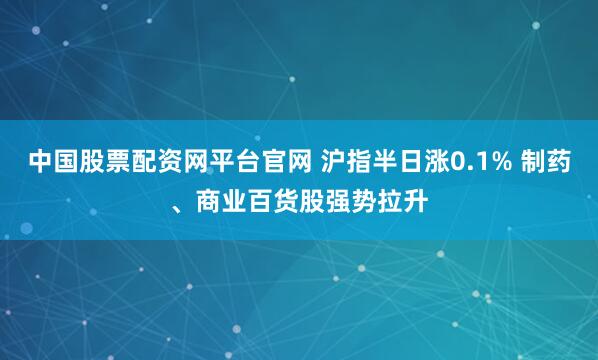 中国股票配资网平台官网 沪指半日涨0.1% 制药、商业百货股强势拉升