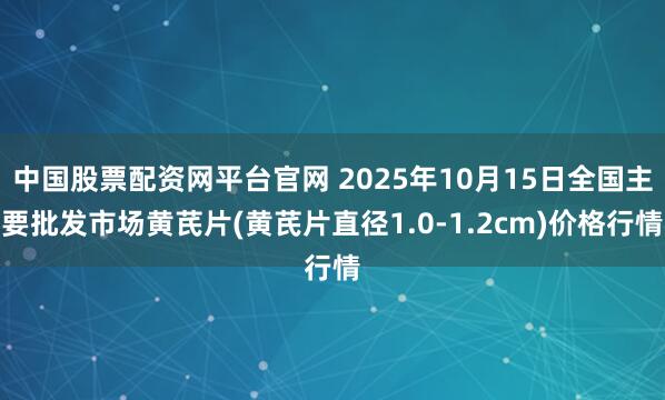 中国股票配资网平台官网 2025年10月15日全国主要批发市场黄芪片(黄芪片直径1.0-1.2cm)价格行情