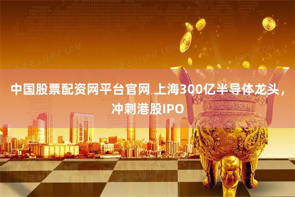中国股票配资网平台官网 上海300亿半导体龙头,冲刺港股IPO