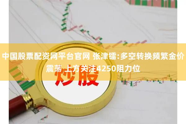中国股票配资网平台官网 张津镭:多空转换频繁金价震荡 上方关注4250阻力位