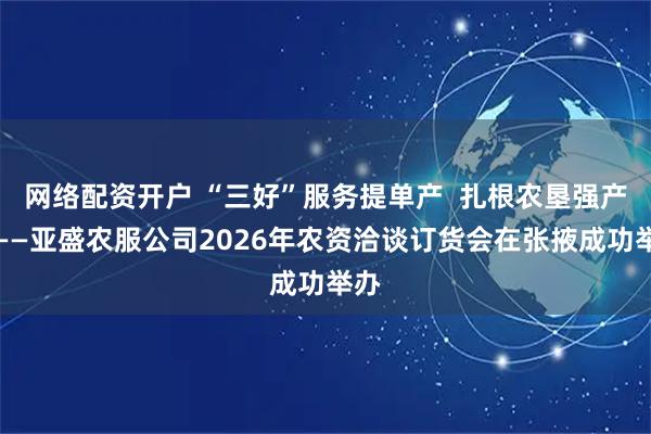 网络配资开户 “三好”服务提单产  扎根农垦强产业——亚盛农服公司2026年农资洽谈订货会在张掖成功举办