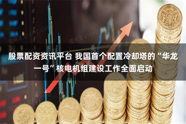 股票配资资讯平台 我国首个配置冷却塔的“华龙一号”核电机组建设工作全面启动